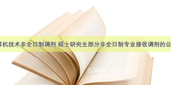 计算机技术非全日制调剂 硕士研究生部分非全日制专业接收调剂的公告...