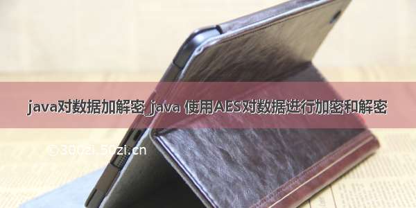 java对数据加解密_java 使用AES对数据进行加密和解密