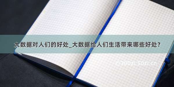 大数据对人们的好处_大数据给人们生活带来哪些好处？