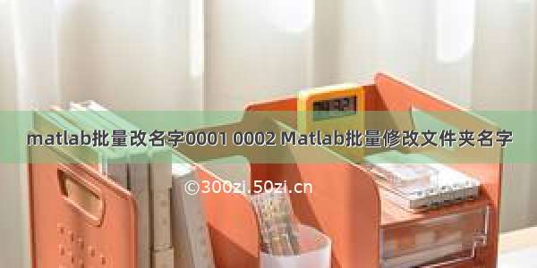 matlab批量改名字0001 0002 Matlab批量修改文件夹名字