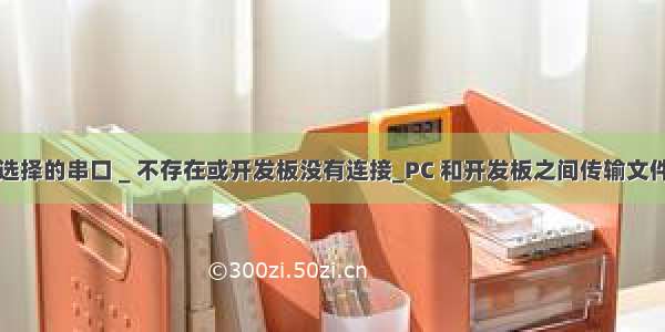 选择的串口 _ 不存在或开发板没有连接_PC 和开发板之间传输文件