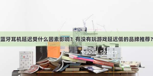 蓝牙耳机延迟受什么因素影响？有没有玩游戏延迟低的品牌推荐？