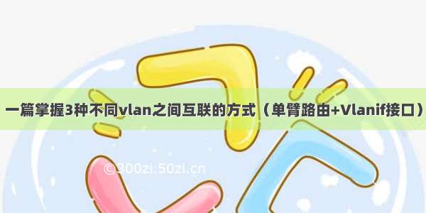 一篇掌握3种不同vlan之间互联的方式（单臂路由+Vlanif接口）