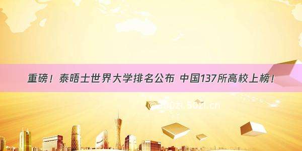重磅！泰晤士世界大学排名公布 中国137所高校上榜！