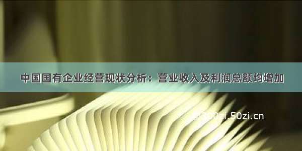 中国国有企业经营现状分析：营业收入及利润总额均增加