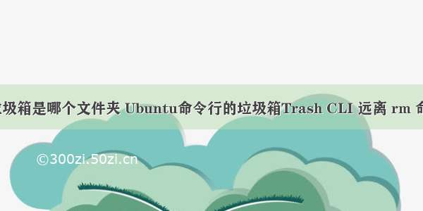 linux的垃圾箱是哪个文件夹 Ubuntu命令行的垃圾箱Trash CLI 远离 rm 命令误删除