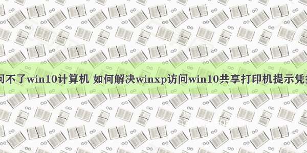 xp访问不了win10计算机 如何解决winxp访问win10共享打印机提示凭据不足