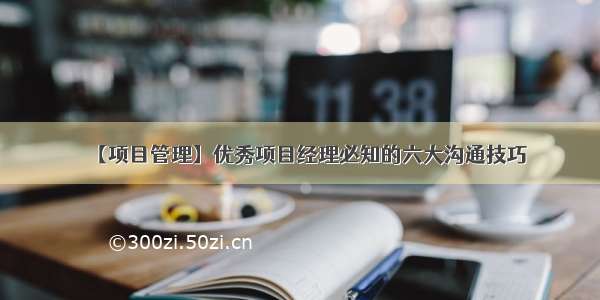 【项目管理】优秀项目经理必知的六大沟通技巧