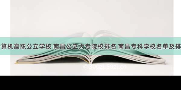 南昌计算机高职公立学校 南昌公立大专院校排名 南昌专科学校名单及排名榜...