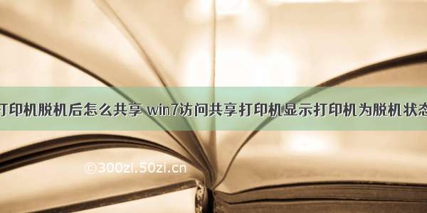 计算机与打印机脱机后怎么共享 win7访问共享打印机显示打印机为脱机状态的方法...