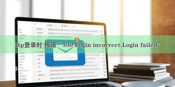 ftp登录时 报错“530 Login incorrect.Login failed”