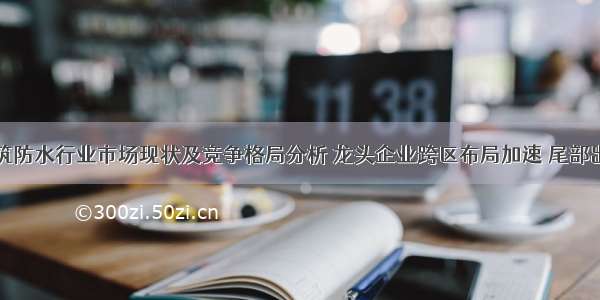 中国建筑防水行业市场现状及竞争格局分析 龙头企业跨区布局加速 尾部出清加快