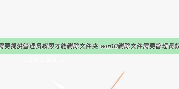 你需要提供管理员权限才能删除文件夹 win10删除文件需要管理员权限