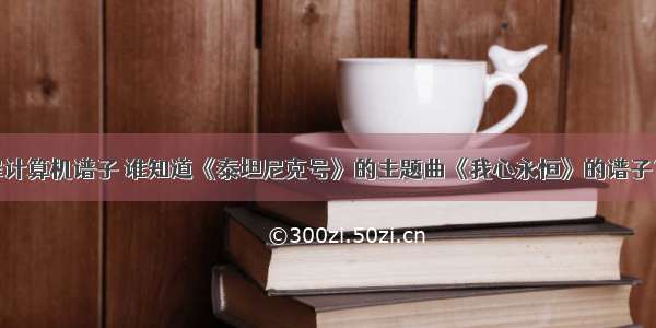 打开心扉计算机谱子 谁知道《泰坦尼克号》的主题曲《我心永恒》的谱子？？？...