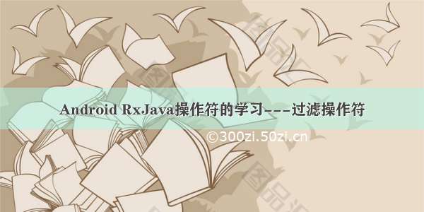 Android RxJava操作符的学习---过滤操作符