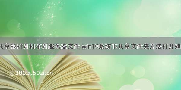 win10共享能打开打不开服务器文件 win10系统下共享文件夹无法打开如何解决