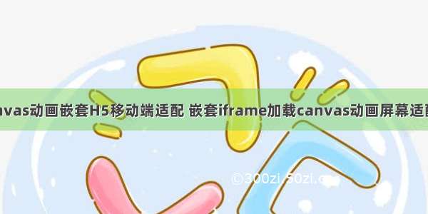 解决canvas动画嵌套H5移动端适配 嵌套iframe加载canvas动画屏幕适配的问题