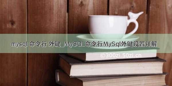 mysql 命令行 外键_MySQL命令行MySql外键设置详解