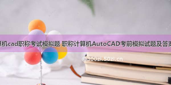 计算机cad职称考试模拟题 职称计算机AutoCAD考前模拟试题及答案(3)
