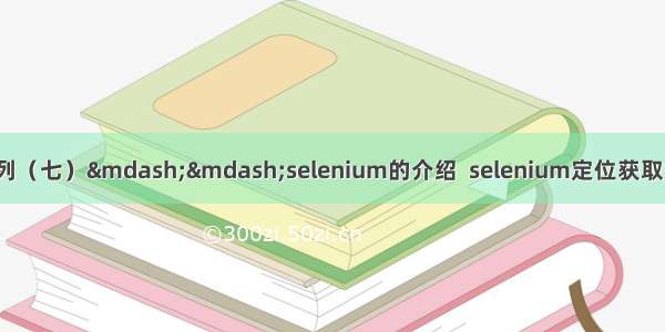 python网络爬虫系列（七）&mdash;&mdash;selenium的介绍  selenium定位获取标签对象并提取数据