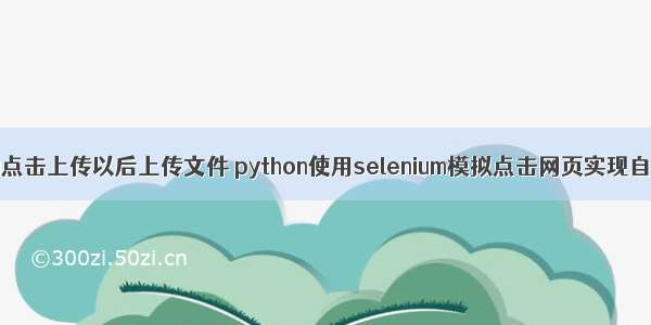 python 自动点击上传以后上传文件 python使用selenium模拟点击网页实现自动导入上传