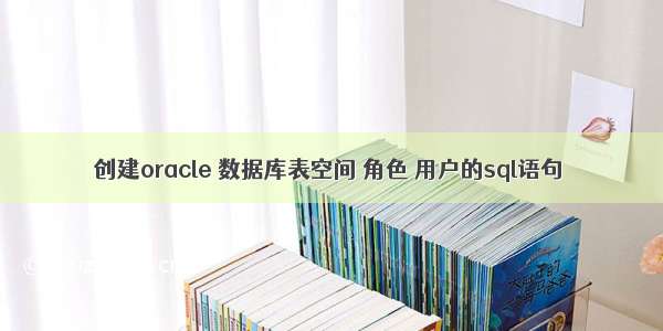 创建oracle 数据库表空间 角色 用户的sql语句