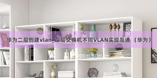 华为二层创建vlan_二层交换机不同VLAN实现互通 （华为）