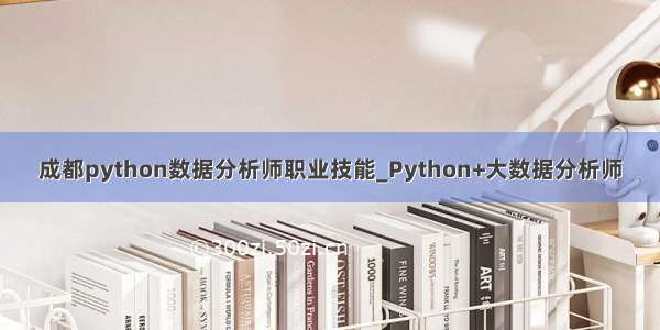 成都python数据分析师职业技能_Python+大数据分析师