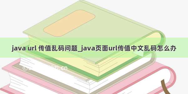 java url 传值乱码问题_java页面url传值中文乱码怎么办