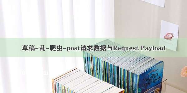 草稿-乱-爬虫-post请求数据与Request Payload