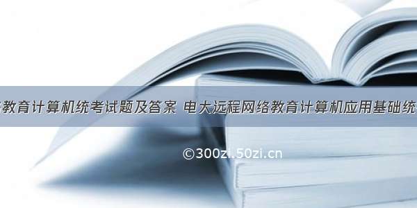 远程网络教育计算机统考试题及答案 电大远程网络教育计算机应用基础统考题库真