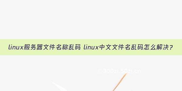 linux服务器文件名称乱码 linux中文文件名乱码怎么解决？