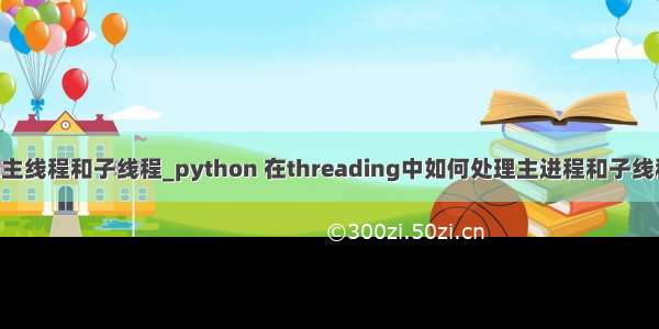 python主线程和子线程_python 在threading中如何处理主进程和子线程的关系