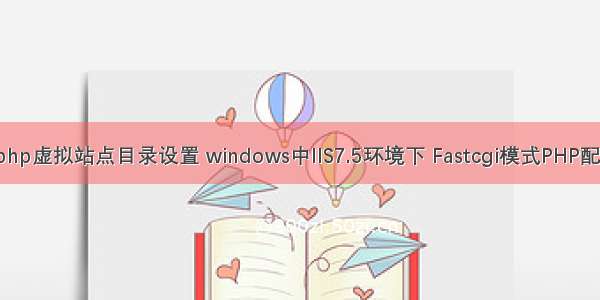 iis7.5 php虚拟站点目录设置 windows中IIS7.5环境下 Fastcgi模式PHP配置教程