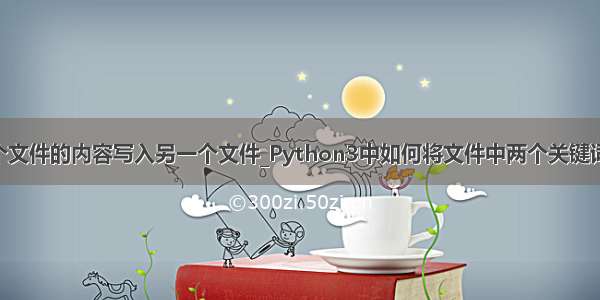 python将一个文件的内容写入另一个文件_Python3中如何将文件中两个关键词中的信息写入