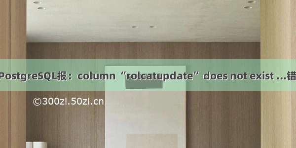 navicat连接PostgreSQL报：column “rolcatupdate” does not exist ...错误的解决办法