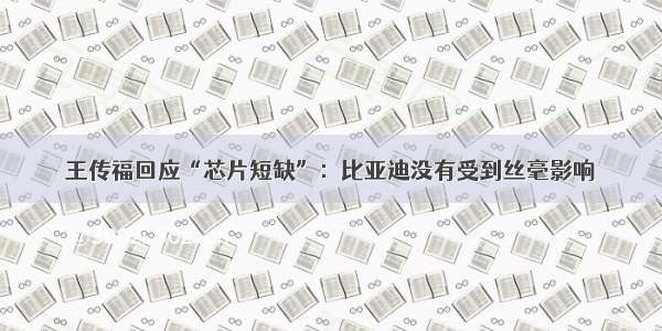 王传福回应“芯片短缺”：比亚迪没有受到丝毫影响