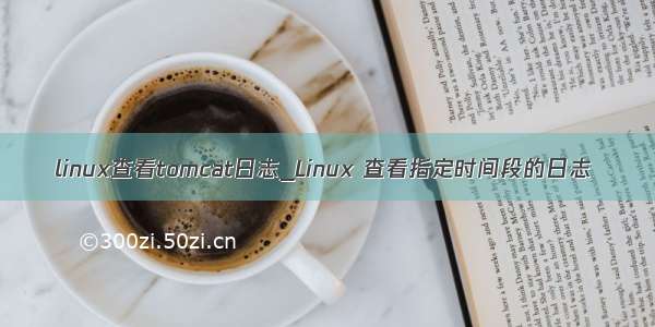 linux查看tomcat日志_Linux 查看指定时间段的日志