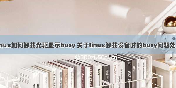 linux如何卸载光驱显示busy 关于linux卸载设备时的busy问题处理