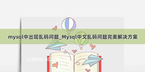 mysql中出现乱码问题_Mysql中文乱码问题完美解决方案