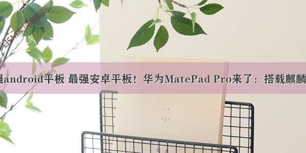 最强android平板 最强安卓平板！华为MatePad Pro来了：搭载麒麟990