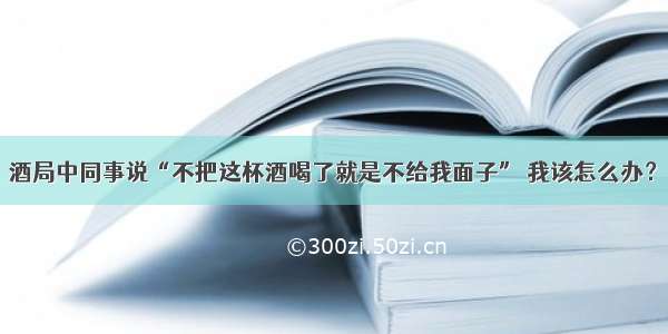 酒局中同事说“不把这杯酒喝了就是不给我面子” 我该怎么办？