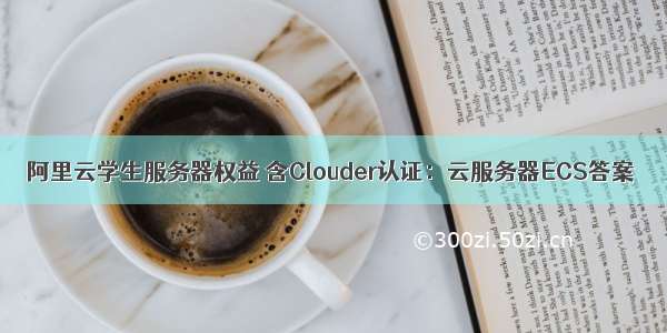 阿里云学生服务器权益 含Clouder认证：云服务器ECS答案