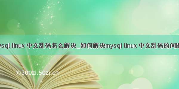 mysql linux 中文乱码怎么解决_如何解决mysql linux 中文乱码的问题