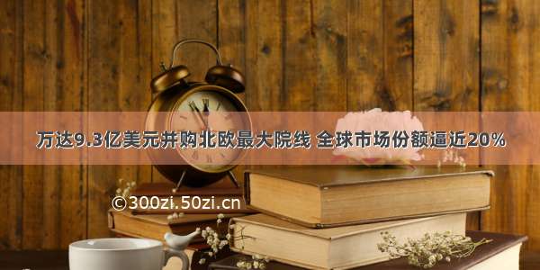 万达9.3亿美元并购北欧最大院线 全球市场份额逼近20%