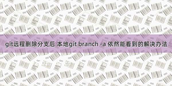 git远程删除分支后 本地git branch -a 依然能看到的解决办法