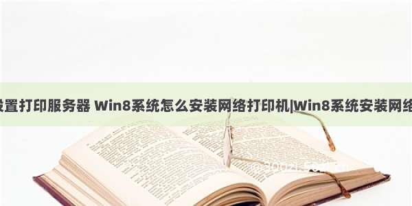 win8系统如何设置打印服务器 Win8系统怎么安装网络打印机|Win8系统安装网络打印机的方法...