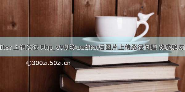 ueditor 上传路径 Php_v9切换ueditor后图片上传路径问题 改成绝对路径