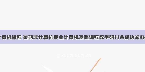 计算机课程 暑期非计算机专业计算机基础课程教学研讨会成功举办...