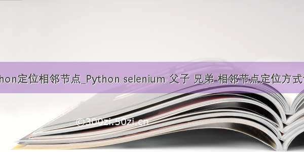 python定位相邻节点_Python selenium 父子 兄弟 相邻节点定位方式详解